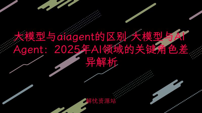 大模型与aiagent的区别 大模型与AI Agent:2025年AI领域的关键角色差异解析-解忧资源站