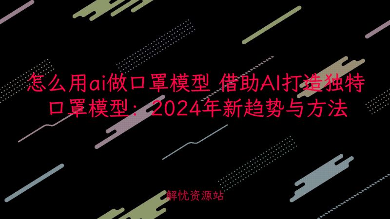 怎么用ai做口罩模型 借助AI打造独特口罩模型:2024年新趋势与方法-解忧资源站