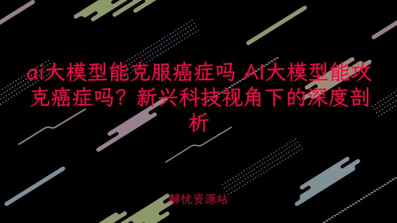 ai大模型能克服癌症吗 AI大模型能攻克癌症吗?新兴科技视角下的深度剖析-解忧资源站