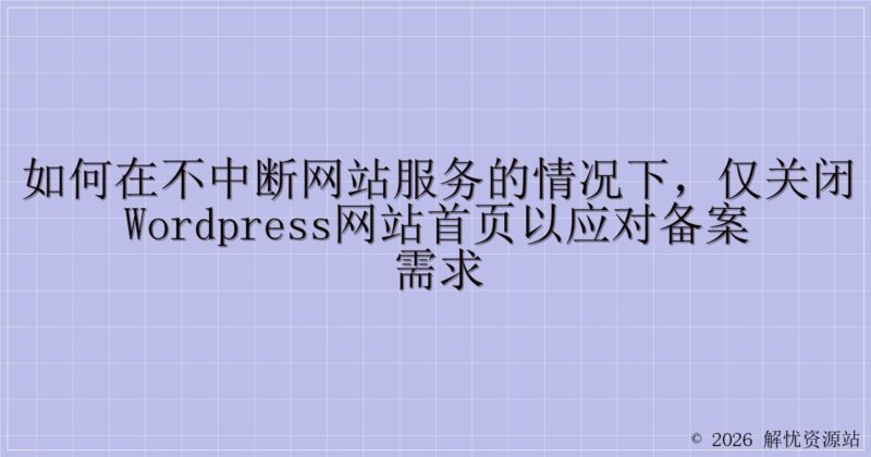 如何在不中断网站服务的情况下，仅关闭WordPress网站首页以应对备案需求-解忧资源站