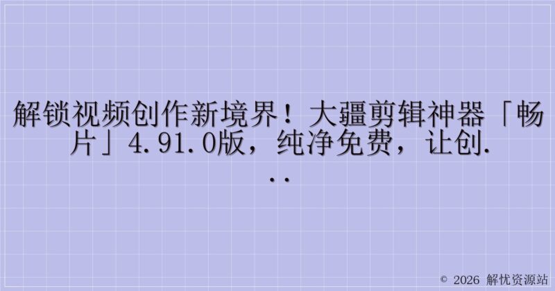解锁视频创作新境界！大疆剪辑神器「畅片」4.91.0版，纯净免费，让创意无界翱翔-解忧资源站