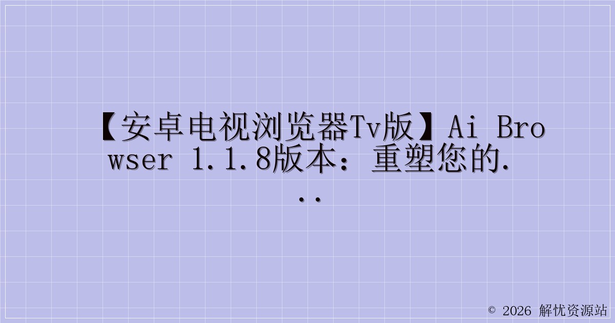 【安卓电视浏览器TV版】AI Browser 1.1.8版本：重塑您的电视浏览体验-解忧资源站