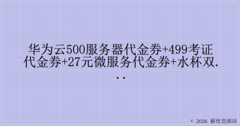 华为云500服务器代金券+499考证代金券+27元微服务代金券+水杯双肩包(限量-解忧资源站