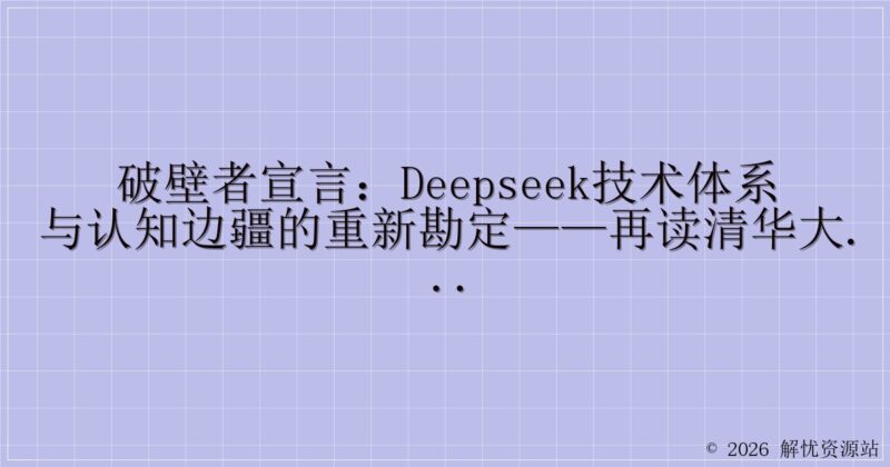 破壁者宣言：DeepSeek技术体系与认知边疆的重新勘定——再读清华大学《DeepSeek从入门到精通》的范式突围-解忧资源站