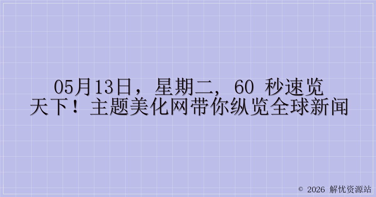 05月13日，星期二, 60 秒速览天下！主题美化网带你纵览全球新闻-解忧资源站