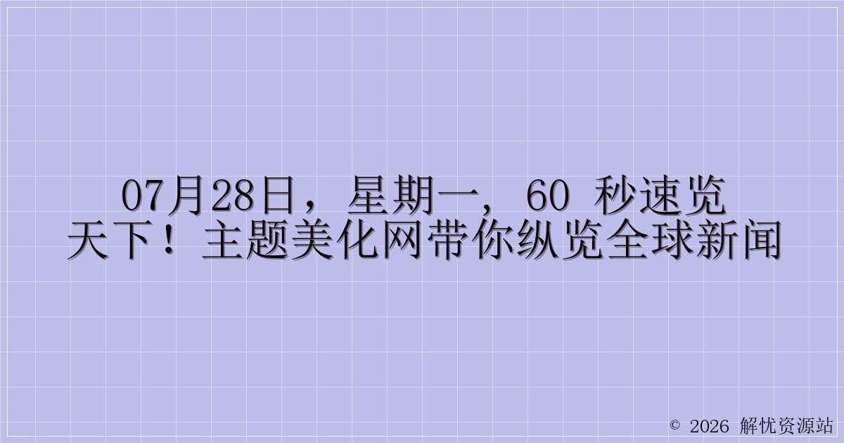 07月28日，星期一, 60 秒速览天下！主题美化网带你纵览全球新闻-解忧资源站
