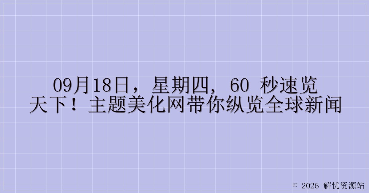 09月18日，星期四, 60 秒速览天下！主题美化网带你纵览全球新闻-解忧资源站