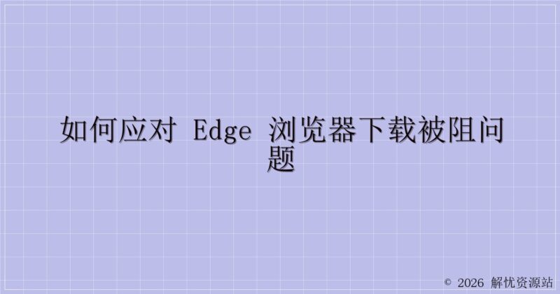 如何应对 Edge 浏览器下载被阻问题-解忧资源站