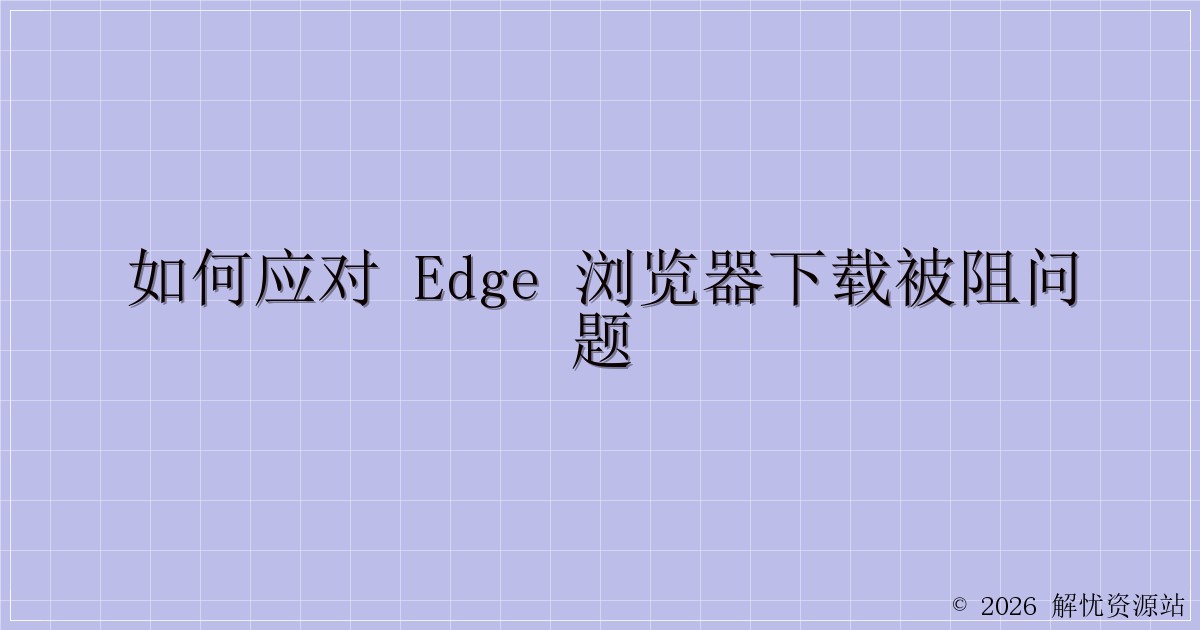 如何应对 Edge 浏览器下载被阻问题-解忧资源站